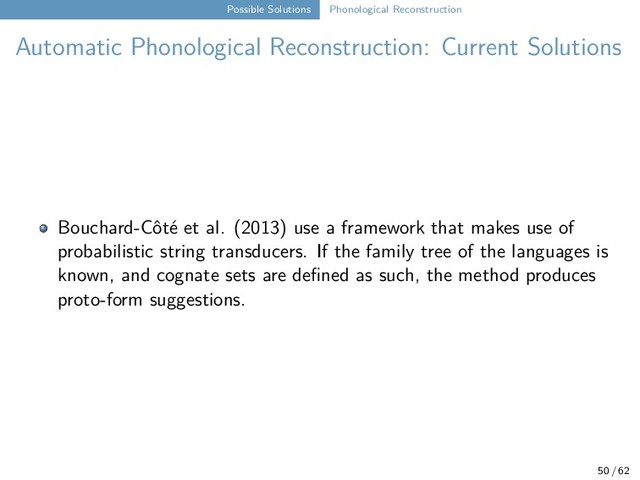 Possible Solutions Phonological Reconstruction
Automatic Phonological Reconstruction: Current Solutions
Bouchard-Côté et al. (2013) use a framework that makes use of
probabilistic string transducers. If the family tree of the languages is
known, and cognate sets are defined as such, the method produces
proto-form suggestions.
50 / 62
