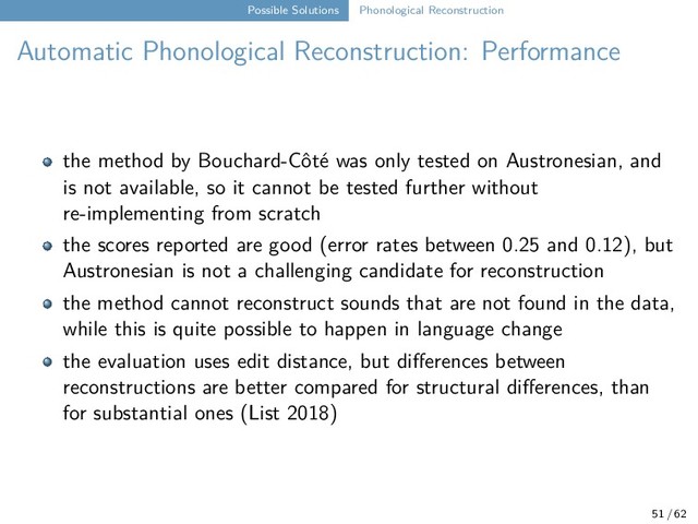 Possible Solutions Phonological Reconstruction
Automatic Phonological Reconstruction: Performance
the method by Bouchard-Côté was only tested on Austronesian, and
is not available, so it cannot be tested further without
re-implementing from scratch
the scores reported are good (error rates between 0.25 and 0.12), but
Austronesian is not a challenging candidate for reconstruction
the method cannot reconstruct sounds that are not found in the data,
while this is quite possible to happen in language change
the evaluation uses edit distance, but differences between
reconstructions are better compared for structural differences, than
for substantial ones (List 2018)
51 / 62
