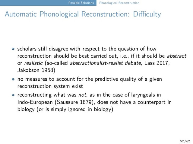 Possible Solutions Phonological Reconstruction
Automatic Phonological Reconstruction: Difficulty
scholars still disagree with respect to the question of how
reconstruction should be best carried out, i.e., if it should be abstract
or realistic (so-called abstractionalist-realist debate, Lass 2017,
Jakobson 1958)
no measures to account for the predictive quality of a given
reconstruction system exist
reconstructing what was not, as in the case of laryngeals in
Indo-European (Saussure 1879), does not have a counterpart in
biology (or is simply ignored in biology)
52 / 62

