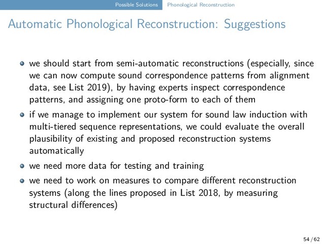 Possible Solutions Phonological Reconstruction
Automatic Phonological Reconstruction: Suggestions
we should start from semi-automatic reconstructions (especially, since
we can now compute sound correspondence patterns from alignment
data, see List 2019), by having experts inspect correspondence
patterns, and assigning one proto-form to each of them
if we manage to implement our system for sound law induction with
multi-tiered sequence representations, we could evaluate the overall
plausibility of existing and proposed reconstruction systems
automatically
we need more data for testing and training
we need to work on measures to compare different reconstruction
systems (along the lines proposed in List 2018, by measuring
structural differences)
54 / 62
