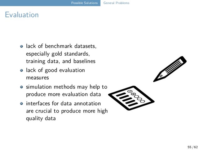 Possible Solutions General Problems
Evaluation
lack of benchmark datasets,
especially gold standards,
training data, and baselines
lack of good evaluation
measures
simulation methods may help to
produce more evaluation data
interfaces for data annotation
are crucial to produce more high
quality data
55 / 62
