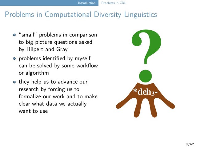 Introduction Problems in CDL
Problems in Computational Diversity Linguistics
*deh3
-
?
“small” problems in comparison
to big picture questions asked
by Hilpert and Gray
problems identified by myself
can be solved by some workflow
or algorithm
they help us to advance our
research by forcing us to
formalize our work and to make
clear what data we actually
want to use
8 / 62
