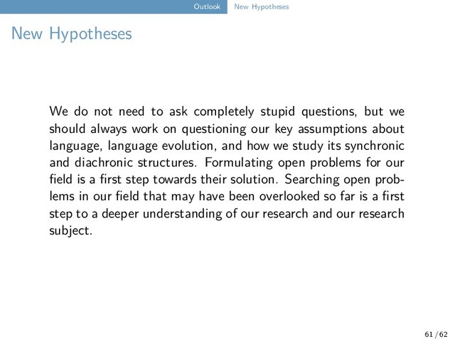 Outlook New Hypotheses
New Hypotheses
We do not need to ask completely stupid questions, but we
should always work on questioning our key assumptions about
language, language evolution, and how we study its synchronic
and diachronic structures. Formulating open problems for our
field is a first step towards their solution. Searching open prob-
lems in our field that may have been overlooked so far is a first
step to a deeper understanding of our research and our research
subject.
61 / 62
