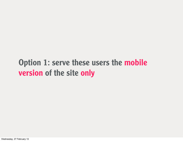 Option 1: serve these users the mobile
version of the site only
Wednesday, 27 February 13
