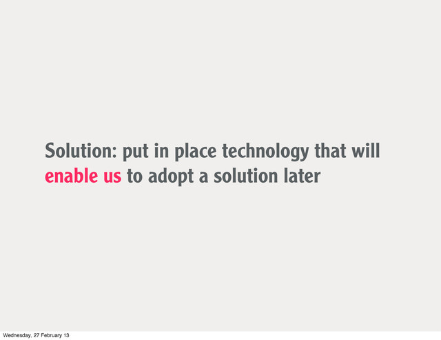 Solution: put in place technology that will
enable us to adopt a solution later
Wednesday, 27 February 13
