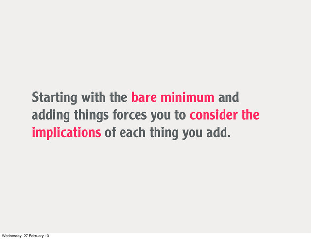Starting with the bare minimum and
adding things forces you to consider the
implications of each thing you add.
Wednesday, 27 February 13

