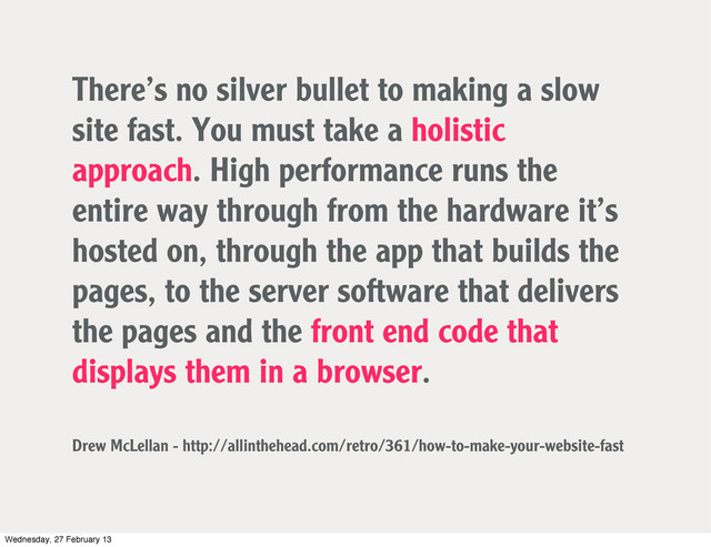 There’s no silver bullet to making a slow
site fast. You must take a holistic
approach. High performance runs the
entire way through from the hardware it’s
hosted on, through the app that builds the
pages, to the server software that delivers
the pages and the front end code that
displays them in a browser.
Drew McLellan - http://allinthehead.com/retro/361/how-to-make-your-website-fast
Wednesday, 27 February 13
