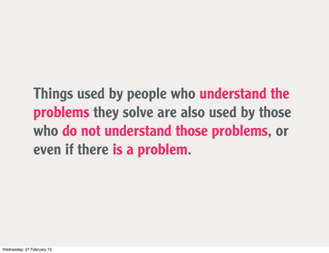 Things used by people who understand the
problems they solve are also used by those
who do not understand those problems, or
even if there is a problem.
Wednesday, 27 February 13
