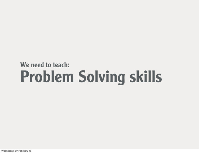We need to teach:
Problem Solving skills
Wednesday, 27 February 13
