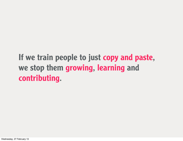 If we train people to just copy and paste,
we stop them growing, learning and
contributing.
Wednesday, 27 February 13
