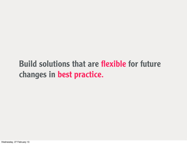 Build solutions that are ﬂexible for future
changes in best practice.
Wednesday, 27 February 13
