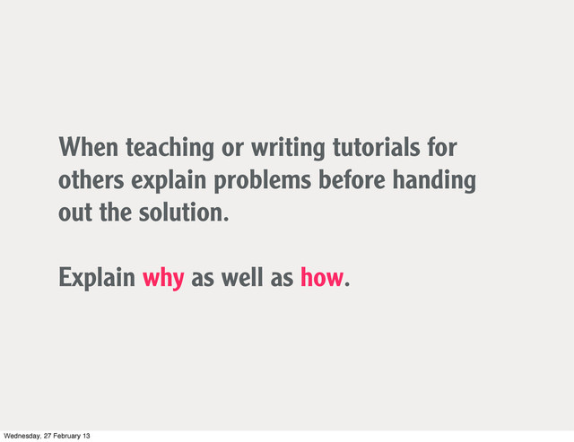 When teaching or writing tutorials for
others explain problems before handing
out the solution.
Explain why as well as how.
Wednesday, 27 February 13
