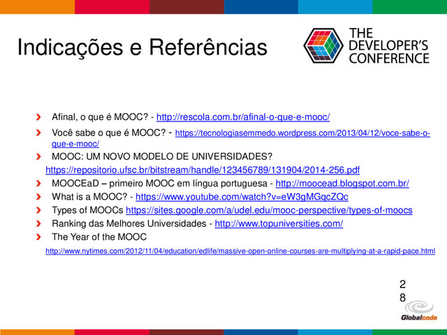 Globalcode – Open4education
Indicações e Referências
Afinal, o que é MOOC? - http://rescola.com.br/afinal-o-que-e-mooc/
Você sabe o que é MOOC? - https://tecnologiasemmedo.wordpress.com/2013/04/12/voce-sabe-o-
que-e-mooc/
MOOC: UM NOVO MODELO DE UNIVERSIDADES?
https://repositorio.ufsc.br/bitstream/handle/123456789/131904/2014-256.pdf
MOOCEaD – primeiro MOOC em língua portuguesa - http://moocead.blogspot.com.br/
What is a MOOC? - https://www.youtube.com/watch?v=eW3gMGqcZQc
Types of MOOCs https://sites.google.com/a/udel.edu/mooc-perspective/types-of-moocs
Ranking das Melhores Universidades - http://www.topuniversities.com/
The Year of the MOOC
http://www.nytimes.com/2012/11/04/education/edlife/massive-open-online-courses-are-multiplying-at-a-rapid-pace.html
2
8
