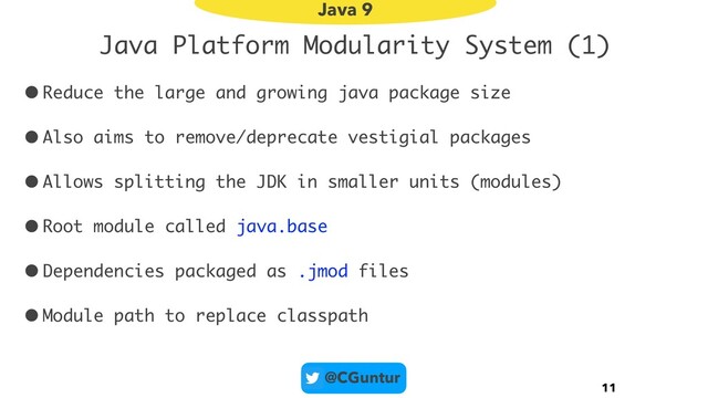 @CGuntur
Java Platform Modularity System (1)
•Reduce the large and growing java package size
•Also aims to remove/deprecate vestigial packages
•Allows splitting the JDK in smaller units (modules)
•Root module called java.base
•Dependencies packaged as .jmod files
•Module path to replace classpath
11
Java 9
