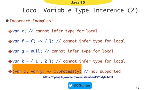 @CGuntur
Local Variable Type Inference (2)
•Incorrect Examples:
✤var x; // cannot infer type for local
✤var f = () -> { }; // cannot infer type for local
✤var g = null; // cannot infer type for local
✤var k = { 1 , 2 }; // cannot infer type for local
✤(var x, var y) -> x.process(y) // not supported
19
Java 10
https://openjdk.java.net/projects/amber/LVTIstyle.html

