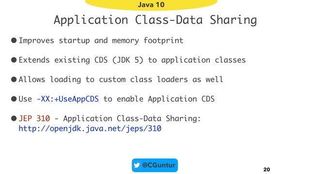 @CGuntur
Application Class-Data Sharing
•Improves startup and memory footprint
•Extends existing CDS (JDK 5) to application classes
•Allows loading to custom class loaders as well
•Use -XX:+UseAppCDS to enable Application CDS
•JEP 310 - Application Class-Data Sharing: 
http://openjdk.java.net/jeps/310
20
Java 10
