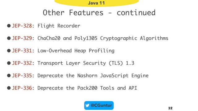 @CGuntur
Other Features - continued
•JEP-328: Flight Recorder
•JEP-329: ChaCha20 and Poly1305 Cryptographic Algorithms
•JEP-331: Low-Overhead Heap Profiling
•JEP-332: Transport Layer Security (TLS) 1.3
•JEP-335: Deprecate the Nashorn JavaScript Engine
•JEP-336: Deprecate the Pack200 Tools and API
32
Java 11
