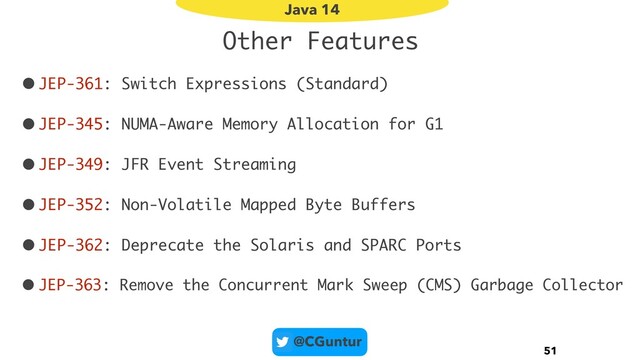 @CGuntur
Other Features
•JEP-361: Switch Expressions (Standard)
•JEP-345: NUMA-Aware Memory Allocation for G1
•JEP-349: JFR Event Streaming
•JEP-352: Non-Volatile Mapped Byte Buffers
•JEP-362: Deprecate the Solaris and SPARC Ports
• JEP-363: Remove the Concurrent Mark Sweep (CMS) Garbage Collector
51
Java 14
