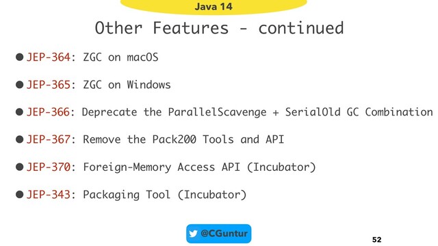@CGuntur
Other Features - continued
•JEP-364: ZGC on macOS
•JEP-365: ZGC on Windows
• JEP-366: Deprecate the ParallelScavenge + SerialOld GC Combination
•JEP-367: Remove the Pack200 Tools and API
•JEP-370: Foreign-Memory Access API (Incubator)
•JEP-343: Packaging Tool (Incubator)
52
Java 14
