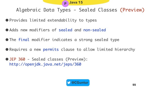 @CGuntur
Algebraic Data Types - Sealed Classes (Preview)
•Provides limited extendability to types
•Adds new modifiers of sealed and non-sealed
•The final modifier indicates a strong sealed type
•Requires a new permits clause to allow limited hierarchy
•JEP 360 - Sealed classes (Preview): 
http://openjdk.java.net/jeps/360
55
Java 15
P
