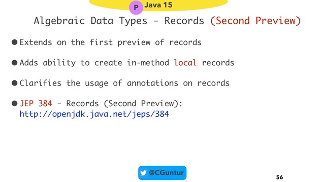 @CGuntur
Algebraic Data Types - Records (Second Preview)
•Extends on the first preview of records
•Adds ability to create in-method local records
•Clarifies the usage of annotations on records
•JEP 384 - Records (Second Preview): 
http://openjdk.java.net/jeps/384
56
Java 15
P

