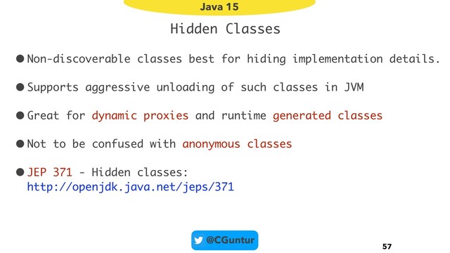 @CGuntur
Hidden Classes
•Non-discoverable classes best for hiding implementation details.
•Supports aggressive unloading of such classes in JVM
•Great for dynamic proxies and runtime generated classes
•Not to be confused with anonymous classes
•JEP 371 - Hidden classes: 
http://openjdk.java.net/jeps/371
57
Java 15
