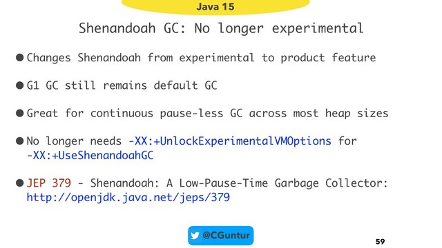 @CGuntur
Shenandoah GC: No longer experimental
•Changes Shenandoah from experimental to product feature
•G1 GC still remains default GC
•Great for continuous pause-less GC across most heap sizes
•No longer needs -XX:+UnlockExperimentalVMOptions for  
-XX:+UseShenandoahGC
•JEP 379 - Shenandoah: A Low-Pause-Time Garbage Collector: 
http://openjdk.java.net/jeps/379
59
Java 15
