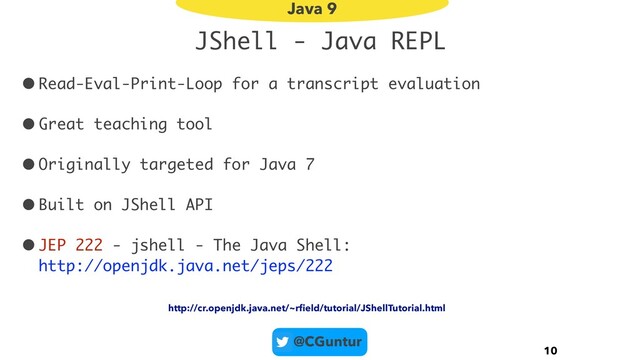 @CGuntur
JShell - Java REPL
•Read-Eval-Print-Loop for a transcript evaluation
•Great teaching tool
•Originally targeted for Java 7
•Built on JShell API
•JEP 222 - jshell - The Java Shell:  
http://openjdk.java.net/jeps/222
10
Java 9
http://cr.openjdk.java.net/~rﬁeld/tutorial/JShellTutorial.html
