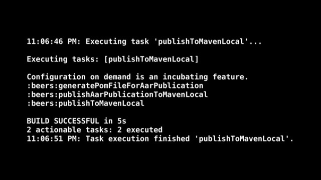 11:06:46 PM: Executing task 'publishToMavenLocal'...
Executing tasks: [publishToMavenLocal]
Configuration on demand is an incubating feature.
:beers:generatePomFileForAarPublication
:beers:publishAarPublicationToMavenLocal
:beers:publishToMavenLocal
BUILD SUCCESSFUL in 5s
2 actionable tasks: 2 executed
11:06:51 PM: Task execution finished 'publishToMavenLocal'.
