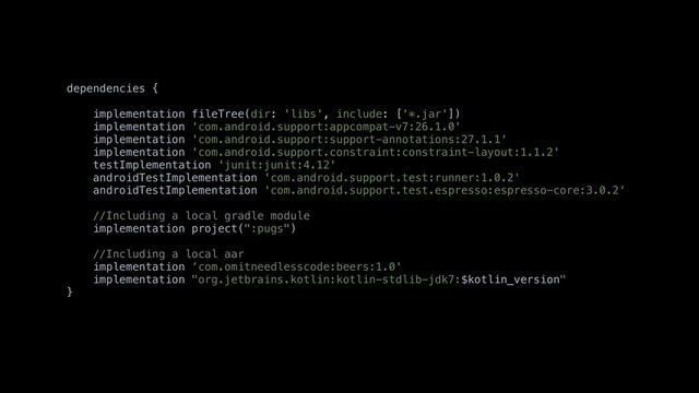 dependencies {
implementation fileTree(dir: 'libs', include: ['*.jar'])
implementation 'com.android.support:appcompat-v7:26.1.0'
implementation 'com.android.support:support-annotations:27.1.1'
implementation 'com.android.support.constraint:constraint-layout:1.1.2'
testImplementation 'junit:junit:4.12'
androidTestImplementation 'com.android.support.test:runner:1.0.2'
androidTestImplementation 'com.android.support.test.espresso:espresso-core:3.0.2'
//Including a local gradle module
implementation project(":pugs")
//Including a local aar
implementation ‘com.omitneedlesscode:beers:1.0'
implementation "org.jetbrains.kotlin:kotlin-stdlib-jdk7:$kotlin_version"
}
