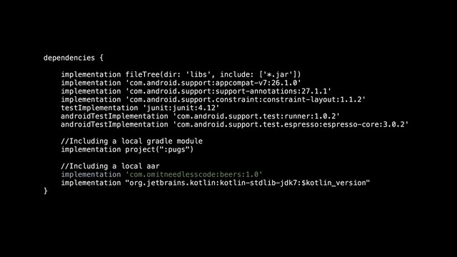 dependencies {
implementation fileTree(dir: 'libs', include: ['*.jar'])
implementation 'com.android.support:appcompat-v7:26.1.0'
implementation 'com.android.support:support-annotations:27.1.1'
implementation 'com.android.support.constraint:constraint-layout:1.1.2'
testImplementation 'junit:junit:4.12'
androidTestImplementation 'com.android.support.test:runner:1.0.2'
androidTestImplementation 'com.android.support.test.espresso:espresso-core:3.0.2'
//Including a local gradle module
implementation project(":pugs")
//Including a local aar
implementation 'com.omitneedlesscode:beers:1.0'
implementation "org.jetbrains.kotlin:kotlin-stdlib-jdk7:$kotlin_version"
}
