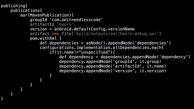 publishing{
publications{
aar(MavenPublication){
groupId 'com.omitneedlesscode'
artifactId 'beers'
version = android.defaultConfig.versionName
artifact new File('build/outputs/aar/beers-debug.aar')
pom.withXml {
def dependencies = asNode().appendNode('dependencies')
configurations.implementation.allDependencies.each{
if(it.name!="unspecified"){
def dependency = dependencies.appendNode('dependency')
dependency.appendNode('groupId', it.group)
dependency.appendNode('artifactId', it.name)
dependency.appendNode('version', it.version)
}
}
}
}
}
}
