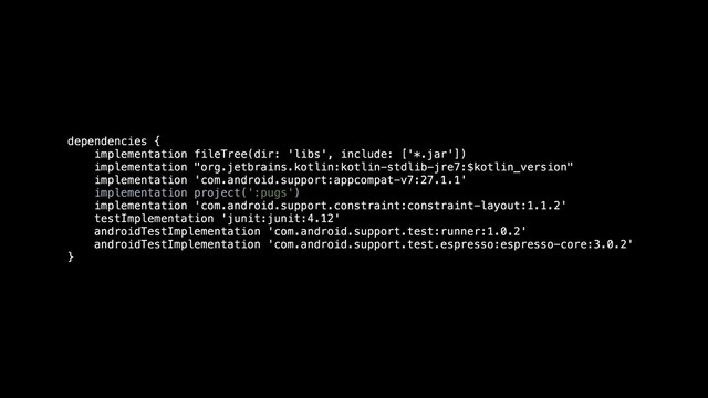 dependencies {
implementation fileTree(dir: 'libs', include: ['*.jar'])
implementation "org.jetbrains.kotlin:kotlin-stdlib-jre7:$kotlin_version"
implementation 'com.android.support:appcompat-v7:27.1.1'
implementation project(':pugs')
implementation 'com.android.support.constraint:constraint-layout:1.1.2'
testImplementation 'junit:junit:4.12'
androidTestImplementation 'com.android.support.test:runner:1.0.2'
androidTestImplementation 'com.android.support.test.espresso:espresso-core:3.0.2'
}
