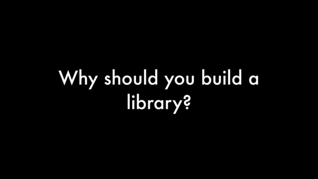 Why should you build a
library?
