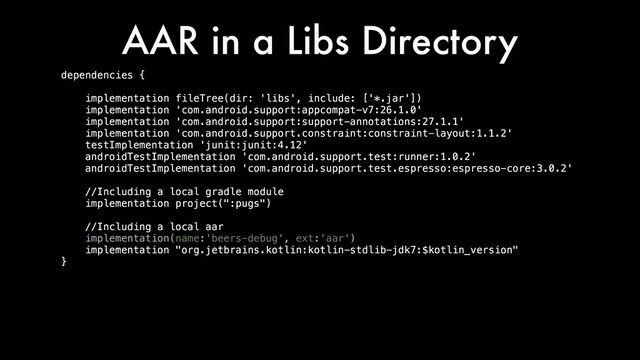 AAR in a Libs Directory
dependencies {
implementation fileTree(dir: 'libs', include: ['*.jar'])
implementation 'com.android.support:appcompat-v7:26.1.0'
implementation 'com.android.support:support-annotations:27.1.1'
implementation 'com.android.support.constraint:constraint-layout:1.1.2'
testImplementation 'junit:junit:4.12'
androidTestImplementation 'com.android.support.test:runner:1.0.2'
androidTestImplementation 'com.android.support.test.espresso:espresso-core:3.0.2'
//Including a local gradle module
implementation project(":pugs")
//Including a local aar
implementation(name:'beers-debug', ext:'aar')
implementation "org.jetbrains.kotlin:kotlin-stdlib-jdk7:$kotlin_version"
}
