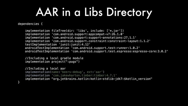 AAR in a Libs Directory
dependencies {
implementation fileTree(dir: 'libs', include: ['*.jar'])
implementation 'com.android.support:appcompat-v7:26.1.0'
implementation 'com.android.support:support-annotations:27.1.1'
implementation 'com.android.support.constraint:constraint-layout:1.1.2'
testImplementation 'junit:junit:4.12'
androidTestImplementation 'com.android.support.test:runner:1.0.2'
androidTestImplementation 'com.android.support.test.espresso:espresso-core:3.0.2'
//Including a local gradle module
implementation project(":pugs")
//Including a local aar
implementation(name:'beers-debug', ext:’aar’)
implementation 'com.jakewharton.timber:timber:4.7.1'
implementation "org.jetbrains.kotlin:kotlin-stdlib-jdk7:$kotlin_version"
}
