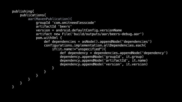publishing{
publications{
aar(MavenPublication){
groupId 'com.omitneedlesscode'
artifactId 'beers'
version = android.defaultConfig.versionName
artifact new File('build/outputs/aar/beers-debug.aar')
pom.withXml {
def dependencies = asNode().appendNode('dependencies')
configurations.implementation.allDependencies.each{
if(it.name!="unspecified"){
def dependency = dependencies.appendNode('dependency')
dependency.appendNode('groupId', it.group)
dependency.appendNode('artifactId', it.name)
dependency.appendNode('version', it.version)
}
}
}
}
}
}
