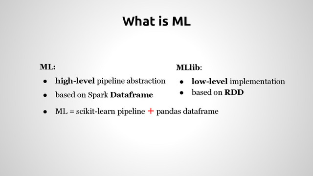 ML:
● high-level pipeline abstraction
● based on Spark Dataframe
● ML = scikit-learn pipeline + pandas dataframe
What is ML
MLlib:
● low-level implementation
● based on RDD
