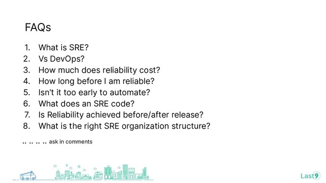 1. What is SRE?
2. Vs DevOps?
3. How much does reliability cost?
4. How long before I am reliable?
5. Isn’t it too early to automate?
6. What does an SRE code?
7. Is Reliability achieved before/after release?
8. What is the right SRE organization structure?
.. .. .. .. ask in comments
FAQs
