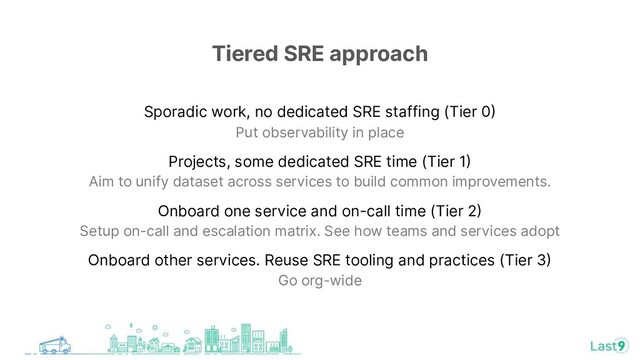 Tiered SRE approach
Sporadic work, no dedicated SRE staffing (Tier 0
Put observability in place
Projects, some dedicated SRE time (Tier 1
Aim to unify dataset across services to build common improvements.
Onboard one service and on-call time (Tier 2
Setup on-call and escalation matrix. See how teams and services adopt
Onboard other services. Reuse SRE tooling and practices (Tier 3
Go org-wide
