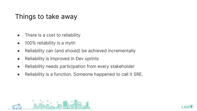 ● There is a cost to reliability
● 100% reliability is a myth
● Reliability can (and should) be achieved incrementally
● Reliability is improved in Dev sprints
● Reliability needs participation from every stakeholder
● Reliability is a function. Someone happened to call it SRE.
Things to take away
