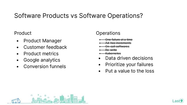 Software Products vs Software Operations?
Product
• Product Manager
• Customer feedback
• Product metrics
• Google analytics
• Conversion funnels
Operations
• One failure at a time
• Ad-hoc increments
• On-call softwares
• Re-write
• Kubernetes
• Data driven decisions
• Prioritize your failures
• Put a value to the loss
