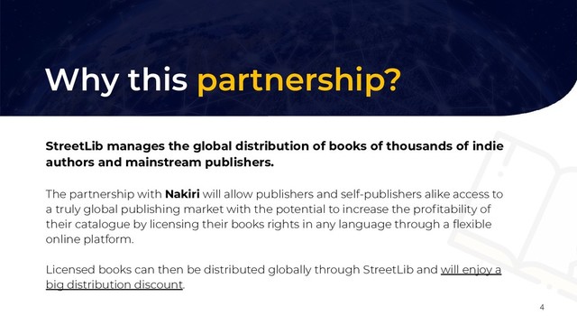 Perché questa partnership?
4
Why this partnership?
StreetLib manages the global distribution of books of thousands of indie
authors and mainstream publishers.
The partnership with Nakiri will allow publishers and self-publishers alike access to
a truly global publishing market with the potential to increase the proﬁtability of
their catalogue by licensing their books rights in any language through a ﬂexible
online platform.
Licensed books can then be distributed globally through StreetLib and will enjoy a
big distribution discount.
