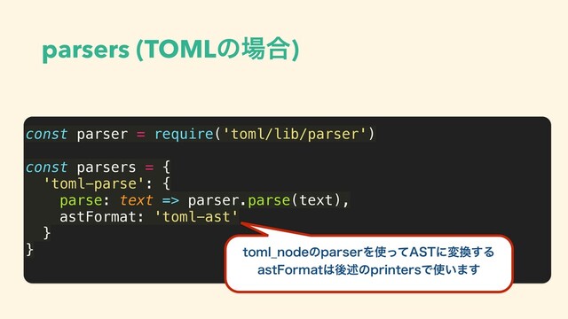 parsers (TOMLͷ৔߹)
const parser = require('toml/lib/parser')
const parsers = {
'toml-parse': {
parse: text => parser.parse(text),
astFormat: 'toml-ast'
}
} UPNM@OPEFͷQBSTFSΛ࢖ͬͯ"45ʹม׵͢Δ
BTU'PSNBU͸ޙड़ͷQSJOUFSTͰ࢖͍·͢
