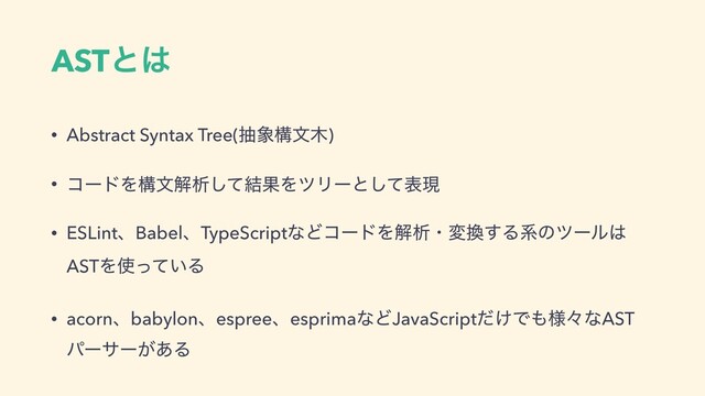 ASTͱ͸
• Abstract Syntax Tree(ந৅ߏจ໦)
• ίʔυΛߏจղੳͯ݁͠ՌΛπϦʔͱͯ͠දݱ
• ESLintɺBabelɺTypeScriptͳͲίʔυΛղੳɾม׵͢Δܥͷπʔϧ͸
ASTΛ࢖͍ͬͯΔ
• acornɺbabylonɺespreeɺesprimaͳͲJavaScript͚ͩͰ΋༷ʑͳAST
ύʔαʔ͕͋Δ
