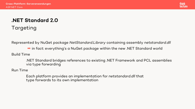 Targeting
Represented by NuGet package NetStandard.Library containing assembly netstandard.dll
 in fact: everything’s a NuGet package within the new .NET Standard world
Build Time
.NET Standard bridges references to existing .NET Framework and PCL assemblies
via type forwarding
Run Time
Each platform provides an implementation for netstandard.dll that
type forwards to its own implementation
Cross-Plattform-Serveranwendungen
ASP.NET Core
.NET Standard 2.0
