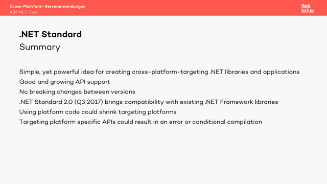 Summary
Simple, yet powerful idea for creating cross-platform-targeting .NET libraries and applications
Good and growing API support
No breaking changes between versions
.NET Standard 2.0 (Q3 2017) brings compatibility with existing .NET Framework libraries
Using platform code could shrink targeting platforms
Targeting platform specific APIs could result in an error or conditional compilation
Cross-Plattform-Serveranwendungen
ASP.NET Core
.NET Standard
