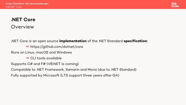 Overview
.NET Core is an open source implementation of the .NET Standard specification:
 https://github.com/dotnet/core
Runs on Linux, macOS and Windows
 CLI tools available
Supports C# and F# (VB.NET is coming)
Compatible to .NET Framework, Xamarin and Mono (due to .NET Standard)
Fully supported by Microsoft (LTS support three years after GA)
Cross-Plattform-Serveranwendungen
ASP.NET Core
.NET Core

