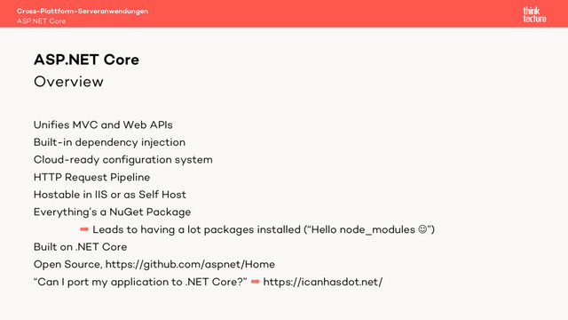 Overview
Unifies MVC and Web APIs
Built-in dependency injection
Cloud-ready configuration system
HTTP Request Pipeline
Hostable in IIS or as Self Host
Everything’s a NuGet Package
 Leads to having a lot packages installed (“Hello node_modules J”)
Built on .NET Core
Open Source, https://github.com/aspnet/Home
“Can I port my application to .NET Core?”  https://icanhasdot.net/
Cross-Plattform-Serveranwendungen
ASP.NET Core
ASP.NET Core

