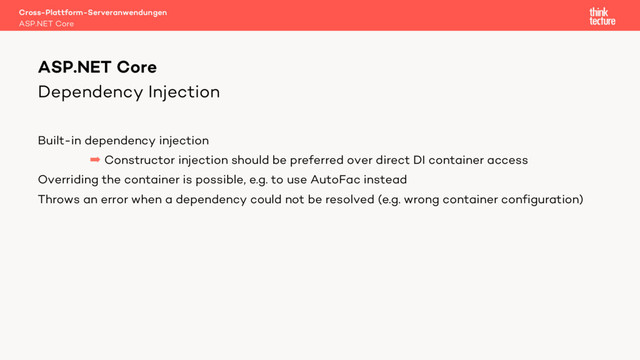 Dependency Injection
Built-in dependency injection
 Constructor injection should be preferred over direct DI container access
Overriding the container is possible, e.g. to use AutoFac instead
Throws an error when a dependency could not be resolved (e.g. wrong container configuration)
Cross-Plattform-Serveranwendungen
ASP.NET Core
ASP.NET Core
